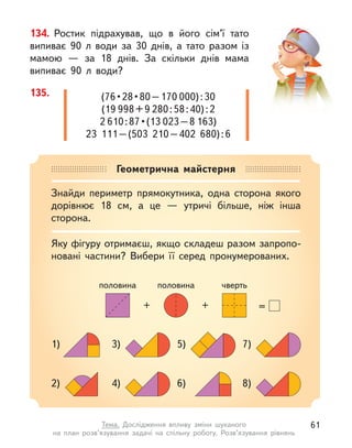 Геометрична майстерня
Знайди периметр прямокутника, одна сторона якого
дорівнює 18 см, а  це  — утричі більше, ніж інша
сторона.
Яку фігуру отримаєш, якщо складеш разом запропо-
новані частини? Вибери її серед пронумерованих.
=
+
+
половина чверть
половина
3)
4)
1)
2)
7)
8)
5)
6)
134. Ростик підрахував, що в  його сім’ї тато
випиває 90  л води за 30 днів, а  тато разом із
мамою  — за 18 днів. За скільки днів мама
випиває 90 л  води?
135. (76 • 28 • 80 – 170 000):30
(19 998+9 280:58:40):2
2 610 : 87 • (13 023–8 163)
23  111–(503  210–402  680):6
61
Тема. Дослідження впливу зміни шуканого
на план розв’язування задачі на спільну роботу. Розв’язування рівнянь
 