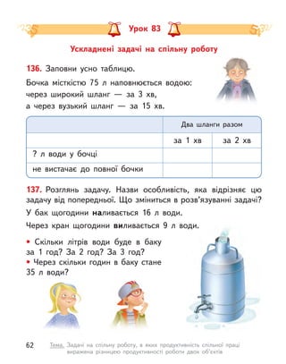 Ускладнені задачі на спільну роботу
Урок 83
136. Заповни усно таблицю.
Бочка місткістю 75 л  наповнюється водою:
через широкий шланг  — за 3 хв,
а через вузький шланг  — за 15 хв.
? л  води у  бочці
не вистачає до повної бочки
за 1 хв за 2 хв
Два шланги разом
137. Розглянь задачу. Назви особливість, яка відрізняє цю
задачу від попередньої. Що зміниться в розв’язуванні задачі?
У бак щогодини наливається 16 л  води.
Через кран щогодини виливається 9 л  води.
• Скільки літрів води буде в  баку
за 1 год? За 2 год? За 3 год?
• Через скільки годин в  баку стане
35 л  води?
62 Тема. Задачі на спільну роботу, в  яких продуктивність спільної праці
виражена різницею продуктивності роботи двох об’єктів
 
