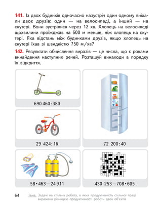 141. Із двох будинків одночасно назустріч один одному виїха-
ли двоє друзів: один  — на велосипеді, а  інший  — на
скутері. Вони зустрілися через 12 хв. Хлопець на велосипеді
щохвилини проїжджав на 600 м  менше, ніж хлопець на ску-
тері. Яка відстань між будинками друзів, якщо хлопець на
скутері їхав зі швидкістю 750 м/хв?
142. Результати обчислення виразів — це числа, що є роками
винайдення наступних речей. Розташуй винаходи в  порядку
їх відкриття.
29  424 : 16 72  200 : 40
690 460 : 380
58 • 463 – 24 911 430  253 – 708 • 605
64 Тема. Задачі на спільну роботу, в  яких продуктивність спільної праці
виражена різницею продуктивності роботи двох об’єктів
 