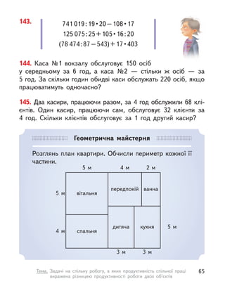 144. Каса №1 вокзалу обслуговує 150 осіб
у середньому за 6 год, а  каса №2  — стільки  ж осіб  — за
5 год. За скільки годин обидві каси обслужать 220 осіб, якщо
працюватимуть одночасно?
145. Два касири, працюючи разом, за 4 год обслужили 68 клі-
єнтів. Один касир, працюючи сам, обслуговує 32 клієнти за
4  год. Скільки клієнтів обслуговує за 1 год другий касир?
143. 741 019 : 19 • 20 – 108 • 17
125 075 : 25 + 105 • 16 : 20
(78 474 : 87 – 543) + 17 • 403
Геометрична майстерня
Розглянь план квартири. Обчисли периметр кожної її
частини.
вітальня
спальня
дитяча кухня
ванна
передпокій
5 м
5 м
5 м 4 м 2 м
3 м 3 м
4 м
65
Тема. Задачі на спільну роботу, в  яких продуктивність спільної праці
виражена різницею продуктивності роботи двох об’єктів
 
