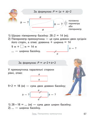 За формулою Р  = (а + b) • 2
половина
периметра
або
півпериметр
1) Шукаю півпериметр басейну: 28:2 = 14 (м);
2) Півпериметр прямокутника — це сума довжин двох сусідніх
його сторін, а  отже: довжина + ширина = 14
9 м  + м  = 14 м
…  — ширина басейну.
У прямокутника паралельні сторони
рівні, отже:
9 • 2 = 18 (м)  — сума двох довжин басейну;
1) 28–18 = … (м)  — сума двох ширин басейну;
2) …  — ширина басейну.
a
a
b  — ?
b  — ?
За формулою Р  = а • 2 + b • 2
a
b  — ?
a
a
b  — ?
b  — ?
a
a
67
Тема. Півпериметр прямокутника
 
