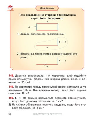 148. Даринка використала 1 м  мережива, щоб оздо́бити
рамку прямокутної форми. Яка ширина рамки, якщо її до-
вжина  — 35 см?
149. По периметру городу прямокутної форми натягнули шнур
завдовжки 136 м. Яка довжина городу, якщо його ширина
становить 18 м?
150. 5. 1) На скільки збільшиться периметр прямокутника,
якщо його довжину збільшити на 5 см?
2)	На скільки збільшиться периметр квадрата, якщо його сто-
рону збільшити на 3 см?
Довідничок
План знаходження сторони прямокутника
через його півпериметр
1)	Знайди півпериметр прямокутника:
2)	Відніми від півпериметра довжину відомої сто-
рони:
a
b  — ?
a
b  — ?
a
b  — ?
68 Тема. Півпериметр прямокутника
 