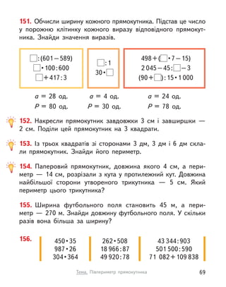 151. Обчисли ширину кожного прямокутника. Підстав це число
у  порожню клітинку кожного виразу відповідного прямокут-
ника. Знайди значення виразів.
а = 28 од. а = 24 од.
а = 4 од.
P = 80 од. P = 78 од.
P = 30 од.
 : (601 – 589)
 • 100 : 600
 + 417 : 3
498 + (  • 7 – 15)
2 045 – 45 :   – 3
(90 +  ) : 15 • 1 000
 : 1
30 • 
156. 450 • 35
987 • 26
304 • 364
262 • 508
18 966 : 87
49 920 : 78
43 344 : 903
501 500 : 590
71  082 + 109 838
152. Накресли прямокутник завдовжки 3 см і  завширшки  —
2  см. Поділи цей прямокутник на 3 квадрати.
153. Із трьох квадратів зі сторонами 3 дм, 3 дм і  6 дм скла-
ли прямокутник. Знайди його периметр.
154. Паперовий прямокутник, довжина якого 4 см, а  пери-
метр — 14 см, розрізали з кута у протилежний кут. Довжина
найбільшої сторони утвореного трикутника — 5 см. Який
периметр цього трикутника?
155. Ширина футбольного поля становить 45 м, а  пери-
метр — 270 м. Знайди довжину футбольного поля. У скільки
разів вона більша за ширину?
69
Тема. Півпериметр прямокутника
 