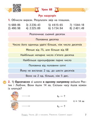 Урок 68
1. Обчисли вирази. Результати звір на плашках.
1)	 688 : 86 	 3) 2 236 : 43 	 5) 4 615 : 65 	 7) 1 044 : 18
2)	 490 : 98 	 4) 2 225 : 89 	 6) 5 734 : 94 	 8) 2 401 : 49
Розпочинає сьомий десяток
Половина десятка
Число його одиниць удвічі більше, ніж число десятків
Менше від 75, але більше від 68
Найбільше непарне число п’ятого десятка
Найбільше одноцифрове парне число
Половина від половини сотні
Йому не вистачає 2 од. до шести десятків
Воно на 2 од. більше, ніж 5 дес.
2. 1) Одночасно зі школи в одному напрямку вийшли Рос-
тик і  Любчик. Вони йшли 14 хв. Скільки часу йшов кожен
із  хлопців?
t = 14 хв
tР  — ?
tЛ  — ?
Рух назустріч
7
Розділ. Числа. Дії з  числами. Рівняння. Сюжетні задачі
 
