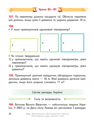 157. По периметру ділянки посадили туї. Обчисли периметр
цієї ділянки, якщо сума її довжини та ширини дорівнює 78 м.
158.
• У яких  прямокутників однаковий півпериметр?
160. Богатир Василь Вірастюк  — найсильніша людина Укра-
їни. У 2003 р. на День міста Львова він увстановив 3 рекорди:
Світові рекорди України
Сила та витривалість
Уроки 85 – 87
• Чи істинні твердження:
1)	
у  прямокутників, що мають однакові півпериметри, рівні
периметри?
2)	
у  прямокутників, що мають однакові півпериметри, рівні
довжини?
159. Прямокутний дитячий майданчик обгородили парканом,
загальна довжина якого — 56 м. Якої довжини дитячий май-
данчик, якщо його ширина становить 11 м?
4 4
3
6 4 5
70 Тема. Удосконалення обчислювальних навичок.
Розв’язування задач вивчених типів
 