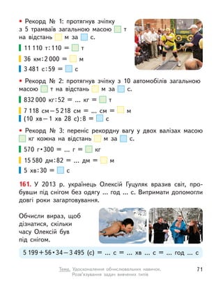 • Рекорд № 1: протягнув зчіпку
з  5 трамваїв загальною масою т
на відстань м  за с.
11 110 т 
: 110 = т 
36 км 
: 2 000 = м 
3 481 с : 59 = с 
• Рекорд № 2: протягнув зчіпку з  10 автомобілів загальною
масою т на відстань м  за с.
832 000 кг 
: 
52 = … кг = т 
7 118 см – 5 218 см = … см = м
(10 хв 
– 
1 хв 28 с) 
: 
8 = с 
• Рекорд № 3: переніс рекордну вагу у  двох валізах масою
кг кожна на відстань м  за с.
570 г • 300 = … г  = кг
15 580 дм 
: 
82 = … дм = м 
5 хв : 30 = с
161. У  2013 р. українець Олексій Гуцуляк вразив світ, про-
бувши під снігом без одягу … год … с. Витримати допомогли
довгі роки загартовування.
Обчисли вираз, щоб
дізнатися, скільки
часу Олексій був
під снігом.
5 199 + 56 • 34 – 3 495 (с) = … с  = … хв … с  = … год … с
71
Тема. Удосконалення обчислювальних навичок.
Розв’язування задач вивчених типів
 