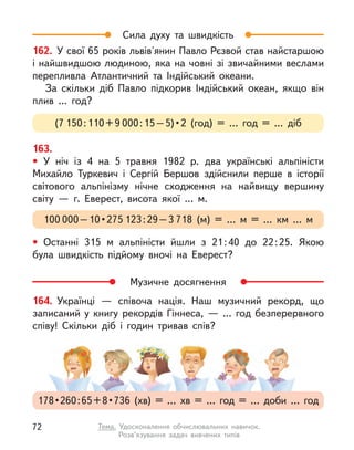Сила духу та швидкість
Музичне досягнення
162. У свої 65 років львів'янин Павло Рєзвой став найстаршою
і найшвидшою людиною, яка на човні зі звичайними веслами
перепливла Атлантичний та Індійський океани.
За скільки діб Павло підкорив Індійський океан, якщо він
плив … год?
(7 150 : 110 + 9 000 : 15 – 5) • 2 (год) = … год = … діб
163.
• У ніч із  4 на 5 травня 1982 р. два українські альпіністи
Михайло Туркевич і Сергій Бершов здійснили перше в  історії
світового альпінізму нічне сходження на найвищу вершину
світу  — г. Еверест, висота якої … м.
• Останні 315 м  альпіністи йшли з  21 
: 
40 до 22 
: 
25. Якою
була швидкість підйому вночі на Еверест?
100 000 – 10 • 275 123 : 29 – 3 718 (м) = … м  = … км … м
164. Українці  — співоча нація. Наш музичний рекорд, що
записаний у  книгу рекордів Гіннеса,  — ... год безперервного
співу! Скільки діб і  годин тривав спів?
178 • 260 : 65 + 8 • 736 (хв) = … хв = … год = … доби … год
72 Тема. Удосконалення обчислювальних навичок.
Розв’язування задач вивчених типів
 