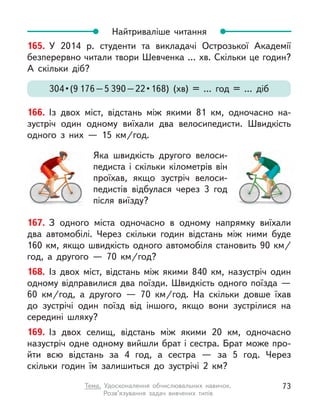 167. З одного міста одночасно в  одному напрямку виїхали
два автомобілі. Через скільки годин відстань між ними буде
160  км, якщо швидкість одного автомобіля становить 90  км/
год, а  другого  — 70  км/год?
168. Із двох міст, відстань між якими 840 км, назустріч один
одному відправилися два поїзди. Швидкість одного поїзда —
60  км/год, а  другого  — 70  км/год. На скільки довше їхав
до зустрічі один поїзд від іншого, якщо вони зустрілися на
середині шляху?
169. Із двох селищ, відстань між якими 20 км, одночасно
назустріч одне одному вийшли брат і сестра. Брат може про-
йти всю відстань за 4 год, а  сестра  — за 5 год. Через
скільки годин їм залишиться до зустрічі 2 км?
Найтриваліше читання
165. У  2014 р. студенти та викладачі Острозької Академії
безперервно читали твори Шевченка … хв. Скільки це годин?
А  скільки діб?
304 • (9 176 – 5 390 – 22 • 168) (хв) = … год = … діб
166. Із двох міст, відстань між якими 81 км, одночасно на-
зустріч один одному виїхали два велосипедисти. Швидкість
одного з  них  — 15  км/год.
Яка швидкість другого велоси-
педиста і  скільки кілометрів він
проїхав, якщо зустріч велоси­
педистів відбулася через 3 год
після виїзду?
73
Тема. Удосконалення обчислювальних навичок.
Розв’язування задач вивчених типів
 
