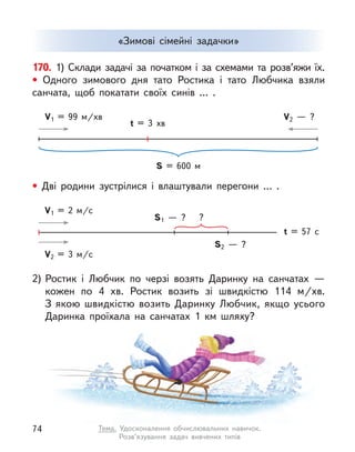 «Зимові сімейні задачки»
170. 1) Склади задачі за початком і за схемами та розв’яжи їх.
• Одного зимового дня тато Ростика і  тато Любчика взяли
санчата, щоб покатати своїх синів … .
2)	Ростик і  Любчик по черзі возять Даринку на санчатах  —
кожен по 4 хв. Ростик возить зі швидкістю 114 м/хв.
З якою швидкістю возить Даринку Любчик, якщо усього
Даринка проїхала на санчатах 1 км шляху?
• Дві родини зустрілися і  влаштували перегони … .
S = 600 м
t = 3 хв
V1 = 99 м/хв V2  — ?
t = 57 с
V1 = 2 м/с
S1  — ? ?
S2  — ?
V2 = 3 м/с
74 Тема. Удосконалення обчислювальних навичок.
Розв’язування задач вивчених типів
 