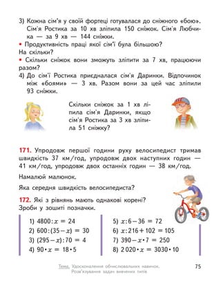 171. Упродовж першої години руху велосипедист тримав
швидкість 37  км/год, упродовж двох наступних годин  —
41  км/год, упродовж двох останніх годин  — 38  км/год.
Намалюй малюнок.
Яка середня швидкість велосипедиста?
172. Які з  рівнянь мають однакові корені?
Зроби у  зошиті позначки.
1)	 4800 : х = 24
2)	 600 : (35 – х) = 30
3)	 (295 – х) : 70 = 4
4)	90 • х = 18 • 5
5)	х : 6 – 36 = 72
6)	х : 216 + 102 = 105
7)	 390 – х • 7 = 250
8)	2 020 • х = 3030 • 10
3)	Кожна сім’я у своїй фортеці готувалася до сніжного «бою».
Сім'я Ростика за 10 хв зліпила 150 снíжок. Сім'я Любчи-
ка  — за 9 хв  — 144 снíжки.
• Продуктивність праці якої сім’ї була більшою?
На скільки?
• Скільки снíжок вони зможуть зліпити за 7 хв, працюючи
разом?
4)	До сім'ї Ростика приєдналася сім'я Даринки. Відпочинок
між «боями»  — 3 хв. Разом вони за цей час зліпили
93  снíжки.
Скільки сніжок за 1 хв лі-
пила сім'я Даринки, якщо
сім'я Ростика за 3 хв зліпи-
ла 51 сніжку?
75
Тема. Удосконалення обчислювальних навичок.
Розв’язування задач вивчених типів
 