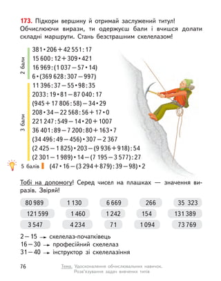 173. Підкори вершину й  отримай заслужений титул!
Обчислюючи вирази, ти одержуєш бали і  вчишся долати
складні маршрути. Стань безстрашним скелелазом!
Тобі на допомогу! Серед чисел на плашках  — значення ви-
разів. Звіряй!
2 – 15 скелелаз-початківець
16 – 30 професійний скелелаз
31 – 40 інструктор зі скелелазіння
381 • 206 + 42 551 : 17
15 600 : 12 + 309 • 421
16 969 : (1 037 – 57 • 14)
6 • (369 628 : 307 – 997)
11 396 : 37 – 55 • 98 : 35
2033 : 19 • 81 – 87 040 : 17
(945 + 17 806 : 58) – 34 • 29
208 • 34 – 22 568 : 56 + 17 • 0
221 247 : 549 – 14 • 20 + 1007
36 401 : 89 – 7 200 : 80 + 163 • 7
(34 496 : 49 – 456) • 307 – 2 367
(2 425 – 1 825) • 203 – (9 936 + 918) : 54
(2 301 – 1 989) • 14 – (7 195 – 3 577) : 27
(47 • 16 – (3 294 + 879) : 39 – 98) • 2
80 989 35  323
1 130 6 669 266
131 389
1 460
121 599 1 242 154
73 769
4 234
3 547 1 094
71
5 балів
2
бали
3
бали
76 Тема. Удосконалення обчислювальних навичок.
Розв’язування задач вивчених типів
 