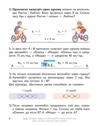 2) Одночасно назустріч один одному виїхали на велосипе-
дах Ростик і  Любчик. Вони зустрілися через 8 хв. Скільки
часу був у  дорозі Ростик і  скільки  — Любчик?
t = 8 хв
tР  — ? tЛ  — ?
3. Із двох міст А і В одночасно назустріч один одному виїхали
два автомобілі  — «Опель» і  «Мазда». «Опель» їхав зі швид-
кістю 75  км/год, а  «Мазда»  — зі швидкістю 90  км/год.
1) На скільки кілометрів зблизяться автомобілі через годину?
2) Автомобілі зустрілися на автозаправці через 2 год. Яка
відстань між містами А  і В?
Дай відповідь, обисливши двома способами за схемами.
3) Після заправки автомобілі продовжили свій рух: кожен
у  своєму напрямку. Минула 1 год. Скільки ще треба їхати
«Опелю» до міста В? А  «Мазді»  — до міста А?
I спосіб:
 •  +  • 
IІ спосіб:
( +  ) • 
VОп. = 75  км/год VМ. = 90  км/год
А В
8 Тема. Складені задачі на рівномірний прямолінійний рух
двох об’єктів назустріч один одному
 