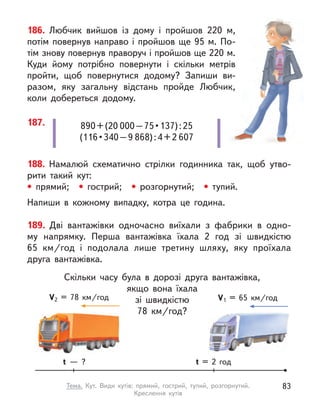 890 + (20 000 – 75 • 137) : 25
(116 • 340 – 9 868) : 4 + 2 607
187.
186. Любчик вийшов із дому і  пройшов 220 м,
потім повернув направо і пройшов ще 95 м. По-
тім знову повернув праворуч і пройшов ще 220 м.
Куди йому потрібно повернути і  скільки метрів
пройти, щоб повернутися додому? Запиши ви-
разом, яку загальну відстань пройде Любчик,
коли добереться додому.
188. Намалюй схематично стрілки годинника так, щоб утво-
рити такий кут:
• прямий;  • гострий;  • розгорнутий;  • тупий.
Напиши в  кожному випадку, котра це година.
189. Дві вантажівки одночасно виїхали з  фабрики в  одно-
му  напрямку. Перша вантажівка їхала 2 год зі швидкістю
65  км/год і  подолала лише третину шляху, яку проїхала
друга вантажівка.
Скільки часу була в  дорозі друга вантажівка,
якщо вона їхала
зі швидкістю
78  км/год?
t = 2 год
t  — ?
V1 = 65  км/год
V2 = 78  км/год
83
Тема. Кут. Види кутів: прямий, гострий, тупий, розгорнутий.
Креслення кутів
 