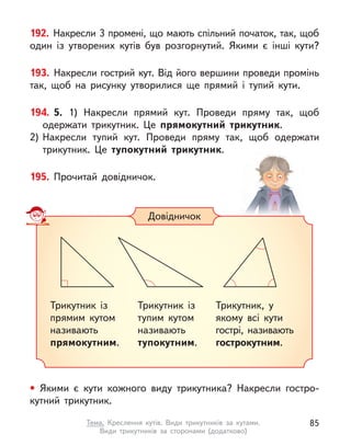 192. Накресли 3 промені, що мають спільний початок, так, щоб
один із утворених кутів був розгорнутий. Якими є  інші кути?
193. Накресли гострий кут. Від його вершини проведи промінь
так, щоб на рисунку утворилися ще прямий і  тупий кути.
194. 5. 1) Накресли прямий кут. Проведи пряму так, щоб
одержати трикутник. Це прямокутний трикутник.
2)	
Накресли тупий кут. Проведи пряму так, щоб одержати
трикутник. Це тупокутний трикутник.
195. Прочитай довідничок.
• Якими є  кути кожного виду трикутника? Накресли гостро-
кутний трикутник.
Довідничок
Трикутник із
прямим кутом
називають
прямокутним.
Трикутник із
тупим кутом
називають
тупокутним.
Трикутник, у
якому всі кути
гострі, називають
гострокутним.
85
Тема. Креслення кутів. Види трикутників за кутами.
Види трикутників за сторонами (додатково)
 