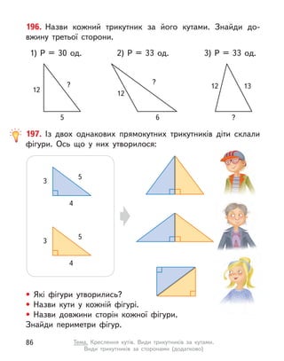 196. Назви кожний трикутник за його кутами. Знайди до-
вжину третьої сторони.
1) P  = 30 од. 3) P  = 33 од.
12
?
5
2) P  = 33 од.
12
?
6
12 13
?
197. Із двох однакових прямокутних трикутників діти склали
фігури. Ось що у  них утворилося:
• Які фігури утворились?
• Назви кути у  кожній фігурі.
• Назви довжини сторін кожної фігури.
Знайди периметри фігур.
5
3
4
5
3
4
86 Тема. Креслення кутів. Види трикутників за кутами.
Види трикутників за сторонами (додатково)
 