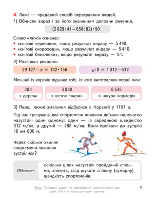 4. Лижі  — прадавній спосіб пересування людей.
1)	Обчисли вираз і  за його значенням доповни речення.
Слово «лижі» означає:
• «снігові черевики», якщо результат виразу  — 5 490;
• «снігові скороходи», якщо результат виразу  — 5 410;
• «снігові близнюки», якщо результат виразу  — 61.
3)	Перші лижні змагання відбулися в  Норвегії у  1767 р.
Під час тренувань два спортсмени-лижники виїхали одночасно
назустріч один одному: один  — із середньою швидкістю
312  м/хв, а  другий  — 288 м/хв. Вони проїхали до зустрічі
10  км 800 м.
Через скільки хвилин
спортсмени-лижники
зустрілися?
2)	Розв'яжи рівняння:
Менший із коренів підкаже тобі, із чого виготовляли перші лижі.
(2 829 : 41 – 656 : 82) • 90
29 127 – х  = 132 • 156 у : 8 = 1 012 – 632
Підказка:
оскільки шлях назустріч пройдений спіль-
но, значить, слід шукати спільну (сумарну)
швидкість спортсменів.
304
з дерева
3 040
з кісток тварин
8 535
зі шкури ведмедів
9
Тема. Складені задачі на рівномірний прямолінійний рух
двох об’єктів назустріч один одному
 