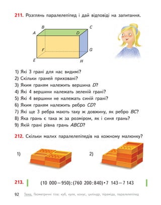 212. Скільки малих паралелепіпедів на кожному малюнку?
1) 2)
211. Розглянь паралелепіпед і  дай відповіді на запитання.
1)	Які 3 грані для нас видимі?
2)	Скільки граней приховані?
3)	Яким граням належить вершина D?
4)	Які 4 вершини належать зеленій грані?
5)	Які 4 вершини не належать синій грані?
6)	Яким граням належить ребро CD?
7)	Які ще 3 ребра мають таку  ж довжину, як ребро BC?
8)	Яка грань є  така  ж за розміром, як і  синя грань?
9)	Якій грані рівна грань ABСD?
А D
B C
E H
F G
(10  000 – 950) : (760  200 : 840) • 7  143 – 7 143
213.
92 Тема. Геометричні тіла: куб, куля, конус, циліндр, піраміда, паралелепіпед
 