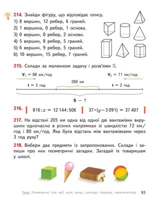 217. На відстані 205 км одна від одної дві вантажівки виру-
шили одночасно в  різних напрямках зі швидкістю 72  км/
год і  80  км/год. Яка була відстань між вантажівками через
3 год руху?
218. Вибери два предмети із запропонованих. Склади і  за-
пиши про них геометричні загадки. Загадай їх товаришам
у  школі.
816 : х = 12 144 : 506 37 • (у – 3 091) = 37 407
216.
215. Склади за малюнком задачу і  розв’яжи її.
S  — ?
280 км
t = 2 год t = 2 год
V1 = 88  км/год V2 = 71  км/год
214. Знайди фігуру, що відповідає опису.
1)	8 вершин, 12 ребер, 6 граней.
2)	1 вершина, 0 ребер, 1 основа.
3)	0 вершин, 0 ребер, 2 основи.
4)	5 вершин, 8 ребер, 5 граней.
5)	6 вершин, 9 ребер, 5 граней.
6)	10 вершин, 15 ребер, 7 граней.
93
Тема. Геометричні тіла: куб, куля, конус, циліндр, піраміда, паралелепіпед
 