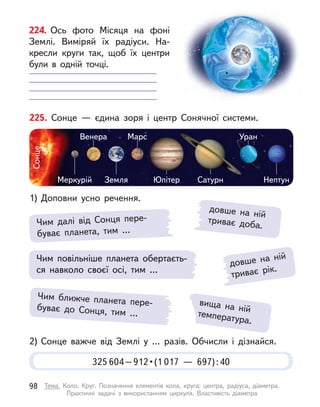 довше на ній
триває рік.
225. Сонце  — єдина зоря і  центр Сонячної системи.
1) Доповни усно речення.
2) Сонце важче від Землі у  … разів. Обчисли і  дізнайся.
Меркурій
Сонце
Земля Юпітер Сатурн
Уран
Марс
Венера
Нептун
Чим далі від Сонця пере-
буває планета, тим …
довше на ній
триває доба.
вища на ній
температура.
Чим повільніше планета обертаєть-
ся навколо своєї осі, тим …
Чим ближче планета пере-
буває до Сонця, тим …
325 604 – 912 • (1 017  — 697):40
224. Ось фото Місяця на фоні
Землі. Виміряй їх радіуси. На-
кресли круги так, щоб їх центри
були в  одній точці.
98 Тема. Коло. Круг. Позначення елементів кола, круга: центра, радіуса, діаметра.
Практичні задачі з  використанням циркуля. Властивість діаметра
 