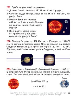 226. Зроби астрономічні розрахунки.
1)	Діаметр Землі становить 12 742 км. Який її радіус?
2)	Обчисли радіус Місяця, якщо він на 4 634 км менший, ніж
радіус Землі.
3)	Радіусу Землі не вистачає
409 км, щоб бути удвічі більшим
від радіуса Марса. Який радіус
Марса?
4)	Який радіус Сонця, якщо
він приблизно у  109 разів
більший від радіуса Землі?
228. Працюючи в Королівській обсерваторії Парижа, у 1667 ро-
ці астроном Оле Ремер виявив, що можна виміряти швидкість
світла. Ось необхідні дані. Обчисли середню швидкість світла.
S =150 000 000 км
t = 8 хв 20 с
Земля
227. Діаметр Сатурна  — 116 464 км, а  Юпітера  — 139 822
км. На скільки кілометрів радіус Юпітера більший від радіуса
Сатурна? Накресли два круги діаметрами 60 мм і  50 мм.
Підпиши, який із них можна уявити Сатурном, а який — Юпі-
тером.
99
Тема. Коло. Круг. Позначення елементів кола, круга: центра, радіуса, діаметра.
Практичні задачі з  використанням циркуля. Властивість діаметра
 