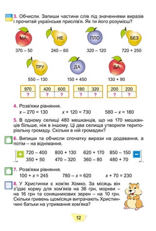 12
3. Обчисли. Запиши частини слів під значеннями виразів
і прочитай українське прислів’я. Як ти його розумієш?
МА НЕ ПЛО
НЕ
НЕ БЕЗ
МА
МА ПЛО
ПЛО
ПЛО
370 – 50 240 – 60 320 – 120 720 + 250
ТРУ ДА
ТРУ
ТРУ ДА
ДА
ДА
ДА
550 – 130 150 + 450 130 + 90
970 420 600 180 320 200 220
? ? ? ? ? ? ?
4. Розв’яжи рівняння.
x – 270 = 130
x x + 120 = 730 580 –
x x = 180
x
5. В одному селищі 480 мешканців, що на 170 мешкан-
ців більше, ніж в іншому. Ці два селища утворили терито-
ріальну громаду. Скільки в ній громадян?
6. Випиши та обчисли спочатку вирази на додавання, а
потім – на віднімання.
720 – 400 800 + 130 620 + 170 850 – 150
350 + 50 470 – 320 360 – 80 480 + 70
7. Розв’яжи рівняння.
100 + x = 245 780 –
x x = 620
x x + 70 = 230
x
8. У Христинки є хом’як Хомко. За місяць він
з’їдає корму для хом’яків на 36 грн, моркви –
на 16 грн та соняшникових зерен – на 10 грн.
Скільки гривень щомісяця витрачають Христин-
чині батьки на утримання хом’яка?
 