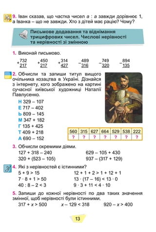 13
9. Іван сказав, що частка чисел a : a завжди дорівнює 1,
а Іванка – що не завжди. Хто з дітей має рацію? Чому?
Письмове додавання та віднімання
трицифрових чисел. Числові нерівності
та нерівності зі змінною
1. Виконай письмово.
732
217
450
217
314
427
489
316
749
320
894
135
2. Обчисли та запиши титул вищого
очільника козацтва в Україні. Дізнайся
з інтернету, кого зображено на картині
сучасної київської художниці Наталії
Павлусенко.
Н 329 – 107
Е 717 – 402
Ь 809 – 145
М 347 + 182
Г 135 + 425
Т 409 + 218
А 690 – 152
3. Обчисли окремими діями.
127 + 318 – 240 629 – 105 + 430
320 + (523 – 105) 937 – (317 + 129)
4. Які з нерівностей є істинними?
5 + 9 > 15 12 + 1 + 2 > 1 + 12 + 1
7 ∙ 8 + 1 > 50 13 ∙ (17 – 16) < 13 ∙ 0
40 : 8 – 2 < 3 9 ∙ 3 + 11 < 4 ∙ 10
5. Запиши до кожної нерівності по два таких значення
змінної, щоб нерівності були істинними.
317 + x > 500
x x – 129 < 318 920 –
x x > 400
x
+ + + – – –
560 315 627 664 529 538 222
? ? ? ? ? ? ?
 