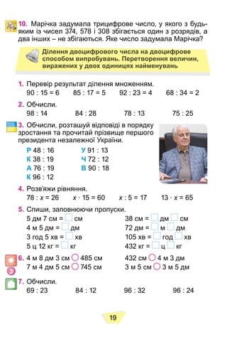 19
10. Марічка задумала трицифрове число, у якого з будь-
яким із чисел 374, 578 і 308 збігається один з розрядів, а
два інших – не збігаються. Яке число задумала Марічка?
Ділення двоцифрового числа на двоцифрове
способом випробувань. Перетворення величин,
виражених у двох одиницях найменувань
1. Перевір результат ділення множенням.
90 : 15 = 6 85 : 17 = 5 92 : 23 = 4 68 : 34 = 2
2. Обчисли.
98 : 14 84 : 28 78 : 13 75 : 25
3. Обчисли, розташуй відповіді в порядку
зростання та прочитай прізвище першого
президента незалежної України.
Р 48 : 16 У 91 : 13
К 38 : 19 Ч 72 : 12
А 76 : 19 В 90 : 18
К 96 : 12
4. Розв’яжи рівняння.
78 : x = 26
x x ∙ 15 = 60
x x : 5 = 17 13 ∙
x x = 65
x
5. Спиши, заповнюючи пропуски.
5 дм 7 см = см 38 см = дм см
4 м 5 дм = дм 72 дм = м дм
3 год 5 хв = хв 105 хв = год хв
5 ц 12 кг = кг 432 кг = ц кг
6. 4 м 8 дм 3 см 485 см 432 см 4 м 3 дм
7 м 4 дм 5 см 745 см 3 м 5 см 3 м 5 дм
7. Обчисли.
69 : 23 84 : 12 96 : 32 96 : 24
 