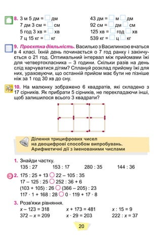 20
8. 3 м 5 дм = дм 43 дм = м дм
7 дм 3 см = см 92 см = дм см
5 год 3 хв = хв 125 хв = год хв
7 ц 15 кг = кг 539 кг = ц кг
9. Проєктна діяльність. Василько з Василинкою вчаться
в 4 класі. Їхній день починається о 7 год ранку і закінчу-
ється о 21 год. Оптимальний інтервал між прийомами їжі
для четвертокласника – 3 години. Скільки разів на день
слід харчуватися дітям? Сплануй розклад прийому їжі для
них, ураховуючи, що останній прийом має бути не пізніше
ніж за 1 год 30 хв до сну.
10. На малюнку зображено 6 квадратів, які складено з
17 сірників. Як прибрати 5 сірників, не перекладаючи інші,
щоб залишилося всього 3 квадрати?
Ділення трицифрових чисел
на двоцифрові способом випробувань.
Арифметичні дії з іменованими числами
1. Знайди частку.
135 : 27 153 : 17 280 : 35 144 : 36
2. 175 : 25 + 13 22 – 105 : 35
17 – 125 : 25 252 : 36 + 6
(103 + 105) : 26 (366 – 205) : 23
117 ∙ 1 + 168 : 28 0 ∙ 119 + 17 ∙ 8
3. Розв’яжи рівняння.
x – 123 = 318
x x + 173 = 481
x x : 15 = 9
x
372 – x = 209
x x ∙ 29 = 203 222 :
x x = 37
x
 