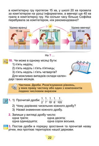 22
в комп’ютерну гру протягом 15 хв, у школі 20 хв провела
за комп’ютером на уроці інформатики, а ввечері ще 40 хв
грала в комп’ютерну гру. На скільки часу більше Софійка
перебувала за комп’ютером, ніж рекомендовано?
На ? …
Удома вранці
15 хв 20 хв 40 хв
Удома ввечері
У школі
10. Чи може в одному місяці бути:
1) п’ять неділь;
2) п’ять неділь і п’ять п’ятниць;
3) п’ять неділь і п’ять четвергів?
Для можливих випадків склади кален-
дарі таких місяців.
Частини. Дроби. Розв’язування рівнянь,
у яких праву частину або один з компонентів
подано числовим виразом
1. 1) Прочитай дроби:
1
2
;
1
7
;
1
19
;
1
8
;
1
105
.
2) Чому дорівнює чисельник кожного дробу?
3) Назви знаменник кожного дробу.
2. Запиши у вигляді дробу число:
одна третя; одна десята;
одна одинадцята; одна сорок восьма.
3. Постав дроби в порядку зростання та прочитай назву
річки, яка протікає територією нашої держави.
 