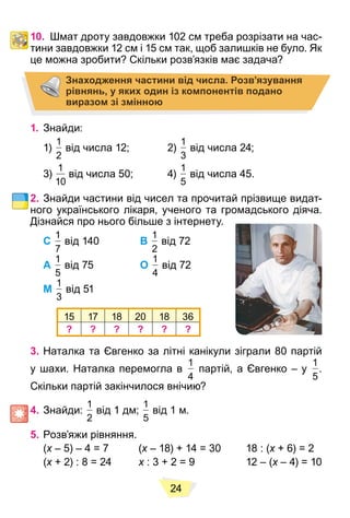 24
10. Шмат дроту завдовжки 102 см треба розрізати на час-
тини завдовжки 12 см і 15 см так, щоб залишків не було. Як
це можна зробити? Скільки розв’язків має задача?
Знаходження частини від числа. Розв’язування
рівнянь, у яких один із компонентів подано
виразом зі змінною
1. Знайди:
1)
1
2
від числа 12; 2)
1
3
від числа 24;
3)
1
10
від числа 50; 4)
1
5
від числа 45.
2. Знайди частини від чисел та прочитай прізвище видат-
ного українського лікаря, ученого та громадського діяча.
Дізнайся про нього більше з інтернету.
С
1
7
від 140 В
1
2
від 72
А
1
5
від 75 О
1
4
від 72
М
1
3
від 51
15 17 18 20 18 36
? ? ? ? ? ?
3. Наталка та Євгенко за літні канікули зіграли 80 партій
у шахи. Наталка перемогла в
1
4
партій, а Євгенко – у
1
5
.
Скільки партій закінчилося внічию?
4. Знайди:
1
2
від 1 дм;
1
5
від 1 м.
5. Розв’яжи рівняння.
(x – 5) – 4 = 7 (
x x – 18) + 14 = 30 18 : (
x x + 6) = 2
x
(x + 2) : 8 = 24
x x : 3 + 2 = 9 12 – (
x x – 4) = 10
x
 
