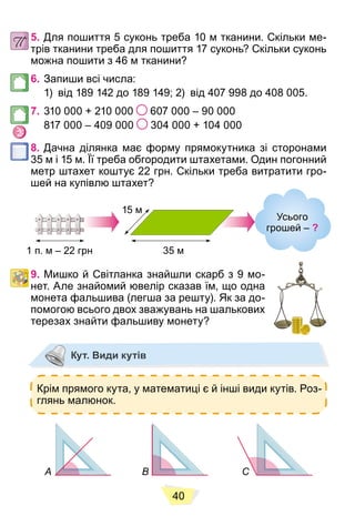 40
5. Для пошиття 5 суконь треба 10 м тканини. Скільки ме-
трів тканини треба для пошиття 17 суконь? Скільки суконь
можна пошити з 46 м тканини?
6. Запиши всі числа:
1) від 189 142 до 189 149; 2) від 407 998 до 408 005.
7. 310 000 + 210 000 607 000 – 90 000
817 000 – 409 000 304 000 + 104 000
8. Дачна ділянка має форму прямокутника зі сторонами
35 м і 15 м. Її треба обгородити штахетами. Один погонний
метр штахет коштує 22 грн. Скільки треба витратити гро-
шей на купівлю штахет?
Усього
грошей ‒ ?
1 п. м – 22 грн 35 м
15 м
9. Мишко й Світланка знайшли скарб з 9 мо-
нет. Але знайомий ювелір сказав їм, що одна
монета фальшива (легша за решту). Як за до-
помогою всього двох зважувань на шалькових
терезах знайти фальшиву монету?
Кут. Види кутів
Крім прямого кута, у математиці є й інші види кутів. Роз-
глянь малюнок.
А В С
 