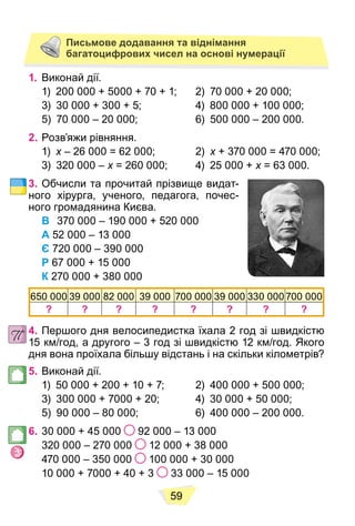 59
Письмове додавання та віднімання
багатоцифрових чисел на основі нумерації
1. Виконай дії.
1) 200 000 + 5000 + 70 + 1; 2) 70 000 + 20 000;
3) 30 000 + 300 + 5; 4) 800 000 + 100 000;
5) 70 000 – 20 000; 6) 500 000 – 200 000.
2. Розв’яжи рівняння.
1) x – 26 000 = 62 000; 2)
x x + 370 000 = 470 000;
x
3) 320 000 – x = 260 000; 4) 25 000 +
x x = 63 000.
x
3. Обчисли та прочитай прізвище видат-
ного хірурга, ученого, педагога, почес-
ного громадянина Києва.
В 370 000 – 190 000 + 520 000
А 52 000 – 13 000
Є 720 000 – 390 000
Р 67 000 + 15 000
К 270 000 + 380 000
650 000 39 000 82 000 39 000 700 000 39 000 330 000 700 000
? ? ? ? ? ? ? ?
4. Першого дня велосипедистка їхала 2 год зі швидкістю
15 км/год, а другого – 3 год зі швидкістю 12 км/год. Якого
дня вона проїхала більшу відстань і на скільки кілометрів?
5. Виконай дії.
1) 50 000 + 200 + 10 + 7; 2) 400 000 + 500 000;
3) 300 000 + 7000 + 20; 4) 30 000 + 50 000;
5) 90 000 – 80 000; 6) 400 000 – 200 000.
6. 30 000 + 45 000 92 000 – 13 000
320 000 – 270 000 12 000 + 38 000
470 000 – 350 000 100 000 + 30 000
10 000 + 7000 + 40 + 3 33 000 – 15 000
 