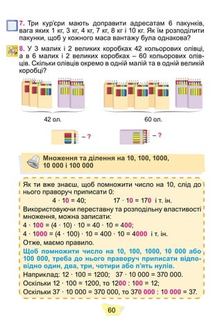 60
7. Три кур’єри мають доправити адресатам 6 пакунків,
вага яких 1 кг, 3 кг, 4 кг, 7 кг, 8 кг і 10 кг. Як їм розподілити
пакунки, щоб у кожного маса вантажу була однакова?
8. У 3 малих і 2 великих коробках 42 кольорових олівці,
а в 6 малих і 2 великих коробках – 60 кольорових олів-
ців. Скільки олівців окремо в одній малій та в одній великій
коробці?
42 ол. 60 ол.
– ?
– ?
Множення та ділення на 10, 100, 1000,
10 000 і 100 000
Як ти вже знаєш, щоб помножити число на 10, слід до
нього праворуч приписати 0:
4 ∙ 10 = 40; 17 ∙ 10 = 170 і т. ін.
Використовуючи переставну та розподільну властивості
множення, можна записати:
4 ∙ 100 = (4 ∙ 10) ∙ 10 = 40 ∙ 10 = 400;
4 ∙ 1000 = (4 ∙ 100) ∙ 10 = 400 ∙ 10 = 4000 і т. ін.
Отже, маємо правило.
Щоб помножити число на 10, 100, 1000, 10 000 або
100 000, треба до нього праворуч приписати відпо-
відно один, два, три, чотири або п’ять нулів.
Наприклад: 12 ∙ 100 = 1200; 37 ∙ 10 000 = 370 000.
Оскільки 12 ∙ 100 = 1200, то 1200 : 100 = 12;
Оскільки 37 ∙ 10 000 = 370 000, то 370 000 : 10 000 = 37.
 