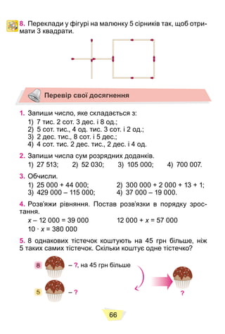 66
8. Переклади у фігурі на малюнку 5 сірників так, щоб отри-
мати 3 квадрати.
Перевір свої досягнення
1. Запиши число, яке складається з:
1) 7 тис. 2 сот. 3 дес. і 8 од.;
2) 5 сот. тис., 4 од. тис. 3 сот. і 2 од.;
3) 2 дес. тис., 8 сот. і 5 дес.;
4) 4 сот. тис. 2 дес. тис., 2 дес. і 4 од.
2. Запиши числа сум розрядних доданків.
1) 27 513; 2) 52 030; 3) 105 000; 4) 700 007.
3. Обчисли.
1) 25 000 + 44 000; 2) 300 000 + 2 000 + 13 + 1;
3) 429 000 – 115 000; 4) 37 000 – 19 000.
4. Розв’яжи рівняння. Постав розв’язки в порядку зрос-
тання.
x – 12 000 = 39 000 12 000 +
x x = 57 000
x
10 ∙ x = 380 000
x
5. 8 однакових тістечок коштують на 45 грн більше, ніж
5 таких самих тістечок. Скільки коштує одне тістечко?
– ?, на 45 грн більше
– ? ?
5
5
5
5
5
5
5
5
5
5
5
5
5
5
5
5
5
5
5
8
8
8
8
8
8
8
8
8
8
8
8
8
8
8
8
8
8
8
 