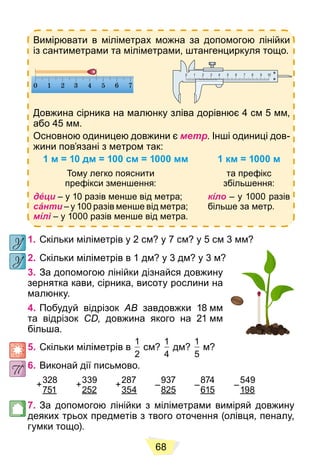 68
Вимірювати в міліметрах можна за допомогою лінійки
із сантиметрами та міліметрами, штангенциркуля тощо.
Довжина сірника на малюнку зліва дорівнює 4 см 5 мм,
або 45 мм.
Основною одиницею довжини є метр. Інші одиниці дов-
жини пов’язані з метром так:
1 м = 10 дм = 100 см = 1000 мм 1 км = 1000 м
Тому легко пояснити
префікси зменшення:
та префікс
збільшення:
дéци – у 10 разів менше від метра;
сáнти – у 100 разів менше від метра;
мíлі – у 1000 разів менше від метра.
кíло – у 1000 разів
більше за метр.
1. Скільки міліметрів у 2 см? у 7 см? у 5 см 3 мм?
2. Скільки міліметрів в 1 дм? у 3 дм? у 3 м?
3. За допомогою лінійки дізнайся довжину
зернятка кави, сірника, висоту рослини на
малюнку.
4. Побудуй відрізок AB завдовжки 18 мм
та відрізок CD, довжина якого на 21 мм
більша.
5. Скільки міліметрів в
1
2
см?
1
4
дм?
1
5
м?
6. Виконай дії письмово.
328
751
339
252
287
354
937
825
874
615
549
198
7. За допомогою лінійки з міліметрами виміряй довжину
деяких трьох предметів з твого оточення (олівця, пеналу,
гумки тощо).
+ + + – – –
 