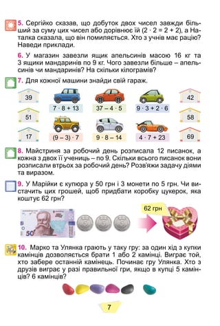 7
5. Сергійко сказав, що добуток двох чисел завжди біль-
ший за суму цих чисел або дорівнює їй (2 ∙ 2 = 2 + 2), а На-
талка сказала, що він помиляється. Хто з учнів має рацію?
Наведи приклади.
6. У магазин завезли ящик апельсинів масою 16 кг та
3 ящики мандаринів по 9 кг. Чого завезли більше – апель-
синів чи мандаринів? На скільки кілограмів?
7. Для кожної машини знайди свій гараж.
4 ∙ 7 + 23
9 ∙ 3 + 2 ∙ 6
9 ∙ 8 – 14
37 – 4 ∙ 5
(9 – 3) ∙ 7
7 ∙ 8 + 13
39 42
51 58
17 69
8. Майстриня за робочий день розписала 12 писанок, а
кожна з двох її учениць – по 9. Скільки всього писанок вони
розписали втрьох за робочий день? Розв’яжи задачу діями
та виразом.
9. У Марійки є купюра у 50 грн і 3 монети по 5 грн. Чи ви-
стачить цих грошей, щоб придбати коробку цукерок, яка
коштує 62 грн?
62 грн
10. Марко та Улянка грають у таку гру: за один хід з купки
камінців дозволяється брати 1 або 2 камінці. Виграє той,
хто забере останній камінець. Починає гру Улянка. Хто з
друзів виграє у разі правильної гри, якщо в купці 5 камін-
ців? 6 камінців?
 
