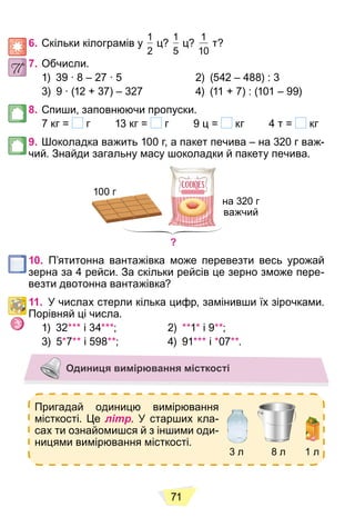 71
6. Скільки кілограмів у
1
2
ц?
1
5
ц?
1
10
т?
7. Обчисли.
1) 39 ∙ 8 – 27 ∙ 5 2) (542 – 488) : 3
3) 9 ∙ (12 + 37) – 327 4) (11 + 7) : (101 – 99)
8. Спиши, заповнюючи пропуски.
7 кг = г 13 кг = г 9 ц = кг 4 т = кг
9. Шоколадка важить 100 г, а пакет печива – на 320 г важ-
чий. Знайди загальну масу шоколадки й пакету печива.
?
100 г
на 320 г
важчий
10. П’ятитонна вантажівка може перевезти весь урожай
зерна за 4 рейси. За скільки рейсів це зерно зможе пере-
везти двотонна вантажівка?
11. У числах стерли кілька цифр, замінивши їх зірочками.
Порівняй ці числа.
1) 32*** і 34***; 2) **1* і 9**;
3) 5*7** і 598**; 4) 91*** і *07**.
Одиниця вимірювання місткості
Пригадай одиницю вимірювання
місткості. Це літр. У старших кла-
сах ти ознайомишся й з іншими оди-
ницями вимірювання місткості.
3 л 8 л 1 л
 