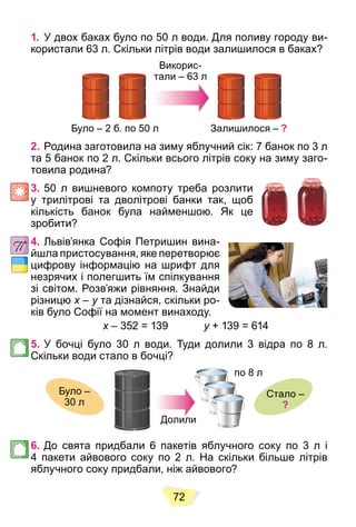 72
1. У двох баках було по 50 л води. Для поливу городу ви-
користали 63 л. Скільки літрів води залишилося в баках?
Було – 2 б. по 50 л
Викорис-
тали – 63 л
Залишилося – ?
2. Родина заготовила на зиму яблучний сік: 7 банок по 3 л
та 5 банок по 2 л. Скільки всього літрів соку на зиму заго-
товила родина?
3. 50 л вишневого компоту треба розлити
у трилітрові та дволітрові банки так, щоб
кількість банок була найменшою. Як це
зробити?
4. Львів’янка Софія Петришин вина-
йшла пристосування, яке перетворює
цифрову інформацію на шрифт для
незрячих і полегшить їм спілкування
зі світом. Розв’яжи рівняння. Знайди
різницю x –
x y та дізнайся, скільки ро-
y
ків було Софії на момент винаходу.
x – 352 = 139
x y + 139 = 614
y
5. У бочці було 30 л води. Туди долили 3 відра по 8 л.
Скільки води стало в бочці?
Було –
30 л
Стало –
?
по 8 л
Долили
6. До свята придбали 6 пакетів яблучного соку по 3 л і
4 пакети айвового соку по 2 л. На скільки більше літрів
яблучного соку придбали, ніж айвового?
 