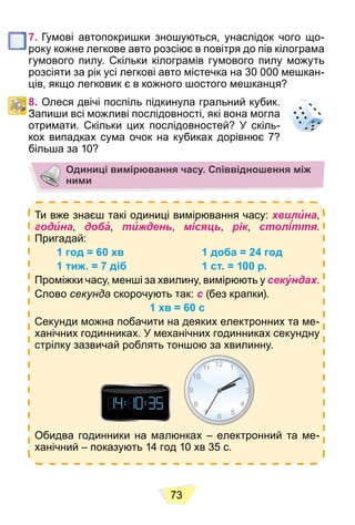 73
7. Гумові автопокришки зношуються, унаслідок чого що-
року кожне легкове авто розсіює в повітря до пів кілограма
гумового пилу. Скільки кілограмів гумового пилу можуть
розсіяти за рік усі легкові авто містечка на 30 000 мешкан-
ців, якщо легковик є в кожного шостого мешканця?
8. Олеся двічі поспіль підкинула гральний кубик.
Запиши всі можливі послідовності, які вона могла
отримати. Скільки цих послідовностей? У скіль-
кох випадках сума очок на кубиках дорівнює 7?
більша за 10?
Одиниці вимірювання часу. Співвідношення між
ними
Ти вже знаєш такі одиниці вимірювання часу: хвилина,
година, доба, тиждень, місяць, рік, століття.
Пригадай:
1 год = 60 хв 1 доба = 24 год
1 тиж. = 7 діб 1 ст. = 100 р.
Проміжки часу, менші за хвилину, вимірюють у секундах.
Слово секунда скорочують так: с (без крапки).
1 хв = 60 с
Секунди можна побачити на деяких електронних та ме-
ханічних годинниках. У механічних годинниках секундну
стрілку зазвичай роблять тоншою за хвилинну.
Обидва годинники на малюнках – електронний та ме-
ханічний – показують 14 год 10 хв 35 с.
 