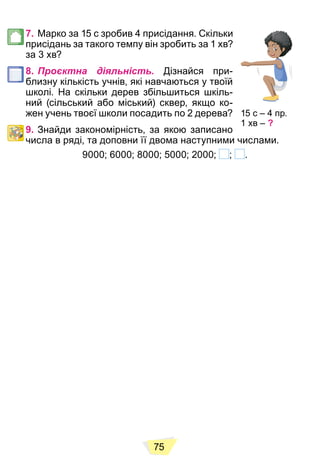 75
7. Марко за 15 с зробив 4 присідання. Скільки
присідань за такого темпу він зробить за 1 хв?
за 3 хв?
8. Проєктна діяльність. Дізнайся при-
близну кількість учнів, які навчаються у твоїй
школі. На скільки дерев збільшиться шкіль-
ний (сільський або міський) сквер, якщо ко-
жен учень твоєї школи посадить по 2 дерева?
9. Знайди закономірність, за якою записано
числа в ряді, та доповни її двома наступними числами.
9000; 6000; 8000; 5000; 2000; ; .
15 с – 4 пр.
1 хв – ?
 