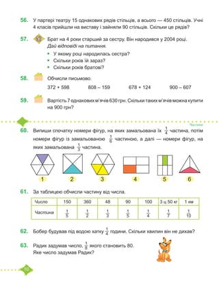 10
56.	 У партері театру 15 однакових рядів стільців, а всього — 450 стільців. Учні
4 класів прийшли на виставу і зайняли 90 стільців. Скільки це рядів?
57.	 	Брат на 4 роки старший за сестру. Він народився у 2004 році.
		 Дай відповіді на питання.
•	 У якому році народилась сестра?
•	 Скільки років їй зараз?
•	 Скільки років братові?
58.	 	 Обчисли письмово.
		 372 + 598		 808 – 159		 678 + 124		 900 – 607
59.	 	 Вартість 7 однакових м’ячів 630 грн. Скільки таких м’ячів можна купити
		 на 900 грн?
60.	 Випиши спочатку номери фігур, на яких замальована їх
1
4 частина, потім
номери фігур із замальованою
1
6 частиною, а далі — номери фігур, на
яких замальована
1
3 частина.
61.	 За таблицею обчисли частину від числа.
		
62.	 Бобер будував під водою хатку
1
4 години. Скільки хвилин він не дихав?
63.	 Радик задумав число,
1
8 якого становить 80.
Яке число задумав Радик?
Частини
1 2 3 4 5 6
Число 150 360 48 90 100 3 ц 50 кг 1 км
Частина 1
5
1
2
1
3
1
5
1
4
1
7
1
10
 
