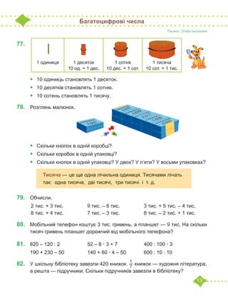 13
Багатоцифрові числа
Тисяча. Лічба тисячами
77.	
•	 10 одиниць становлять 1 десяток.
•	 10 десятків становлять 1 сотню.
•	 10 сотень становлять 1 тисячу.
78.	 Розглянь малюнок.
•	 Скільки кнопок в одній коробці?
•	 Скільки коробок в одній упаковці?
•	 Скільки кнопок в одній упаковці? У двох? У п’яти? У восьми упаковках?
79.	 Обчисли.
	2 тис. + 3 тис. 		 9 тис. – 6 тис. 		 3 тис. + 5 тис. – 4 тис.
	8 тис. + 4 тис. 		 7 тис. – 3 тис. 		 8 тис. – 2 тис. + 1 тис.
80.	 Мобільний телефон коштує 3 тис. гривень, а планшет — 9 тис. На скільки
тисяч гривень планшет дорожчий від мобільного телефона?
81.	 820 – 120 : 2		 52 – 8 · 3 + 7		 400 : 100 · 3
190 + 230 – 50		 140 + 60 · 4 – 50		 600 : 10 : 10
82.	 У шкільну бібліотеку завезли 420 книжок.
1
7 книжок — художня література,
а решта — підручники. Скільки підручників завезли в бібліотеку?
1 одиниця 1 десяток
10 од. = 1 дес.
1 сотня
10 дес. = 1 сот.
1 тисяча
10 сот. = 1 тис.
Тисяча — це ще одна лічильна одиниця. Тисячами лічать
так: одна тисяча, дві тисячі, три тисячі і т. д.
 