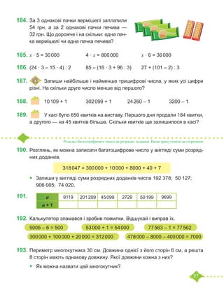27
184.		
За 3 однакові пачки вермішелі заплатили
54  грн, а за 2  однакові пачки печива  —
32 грн. Що дорожче і на скільки: одна пач-
ка вермішелі чи одна пачка печива?
185.	x · 5 = 30 000		 4 · x = 800 000		 x · 6 = 36 000	
186.	(24 · 3 – 15 · 4) : 2		 85 – (16 · 3 + 96 : 3)	 27 + (101 – 2) : 3
187.	 	Запиши найбільше і найменше трицифрові числа, у яких усі цифри
різні. На скільки друге число менше від першого?
188.	 	 10 109 + 1		 302 099 + 1		 24 260 – 1		 3200 – 1
189.	 	 У касі було 650 квитків на виставу. Першого дня продали 184 квитки,
а другого — на 45 квитків більше. Скільки квитків ще залишилося в касі?
Розклад багатоцифрових чисел на розрядні доданки. Види трикутників за сторонами
190.	Розглянь, як можна записати багатоцифрове число у вигляді суми розряд-
них доданків.
•	 Запиши у вигляді суми розрядних доданків числа 192 378; 50 127;
906 005; 74 020.
191.	
192.	Калькулятор зламався і зробив помилки. Відшукай і виправ їх.
5006 – 6 = 500 		 53 000 + 1 = 54 000	 77 563 – 1 = 77 562
300 000 + 100 000 + 20 000 = 312 000		 478 000 – 8000 – 400 000 = 7000
193.	Периметр многокутника 30 см. Довжина однієї з його сторін 6 см, а решта
8 сторін мають однакову довжину. Якої довжини кожна з них?
•	 Як можна назвати цей многокутник?
318 047 = 300 000 + 10 000 + 8000 + 40 + 7
a 9119 201 209 45 099 2729 50 199 9699
a + 1
 