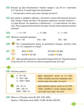 33
222.	Концерт до Дня Незалежності України тривав 2 год 35 хв і закінчився
о 21 год 40 хв. О котрій годині він розпочався?
•	 На який день тижня цього року припаде це свято?
223.	Для уроків із предмета «Дизайн і технології» купили 500 аркушів кольоро-
вого паперу. Серед них було 120 аркушів червоного кольору, зеленого —
у 2 рази більше, ніж червоного, а блакитного — у 3 рази менше, ніж зеле-
ного. Решта аркушів були жовтого кольору. Скільки купили аркушів жовтого
кольору?
224.				 x : 4 = 170	 		 x · 4 = 600			 3 · x = 270
225.	Обчисли і виконай перевірку.
		 309 + 147			 810 – 356			 703 – 195
226.	 	Як з водопровідного крана за допомогою посудин, місткість яких
		 3 л і 5 л, відміряти 4 л води?
227.	 		 3624 3524			 400 080 40 080
			 45 078 45 782			 12 006 12 060
228.	 	 Двоєкухарів працюютьзоднаковоюпродуктивністю.Першийкухарза
2 год готує 25 піц. Скільки піц приготує другий кухар за 6 год?
Множення і ділення чисел на 10, 100, 1000
229.	Розглянь рівності.
		 5 · 10 = 50
		 5 · 100 = 500
		 5 · 1000 = 5000
		 80 : 10 = 8
		 800 : 100 = 8
		 8000 : 1000 = 8
230.	Збільш у 100 разів числа 58; 360; 1234; 4000.
Зменш у 1000 разів числа 2000; 75 000; 90 000; 930 000.
=
˃ ˂
Щоб помножити число на 10 (100,
1000), потрібно до нього праворуч при-
писати один нуль (два, три нулі).
Щоб поділити кругле число на 10 (100,
1000), потрібно в ньому ліворуч відки-
нути один нуль (два, три нулі).
а)
б)
 