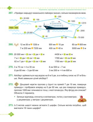 40
267.	«Пройди» маршрут океанського лайнера і визнач, скільки пасажирів він везе.
268.	 =
˃ ˂ 	 12 км 56 м 1256 м		 900 мм 10 дм 		 80 см 800 мм
		 7 м 205 мм 7205 мм		 400 см 40 м		 5000 мм 5 м
269.	20 000 мм = см = дм = м		 4456 м = км м
	7 м = дм = см = мм			 1789 мм = см мм
	62 м 7 дм = дм = см = мм		 1789 мм = дм мм
270.	3 м 70 см + 4 м 30 см			 8 км 500 м – 7 км
	8 дм 60 мм – 3 дм 60 мм		 3 км 200 м + 4 км 600 м
271.	Айсберг здіймається над водою на 9 м 5 дм, а в глибину сягає на 37 м біль-
ше. Який заввишки цілий айсберг?
272.	 	Дощовий черв’як проповз у ґрунті по прямій 7 дм 10 мм, повернув
праворуч і пробрався вперед на 6 дм 90 мм, ще раз повернув праворуч,
проповз 1000 мм і опинився в точці, з якої почав рух. Яку фігуру він описав?
Обчисли її периметр.
•	 Запиши відповідь спочатку в міліметрах, потім у сантиметрах;
у дециметрах; у метрах і дециметрах.
273.	Із 5 мотків шерсті можна зв’язати 2 шарфи. Скільки мотків потрібно, щоб
вив’язати 18 таких шарфів?
Порівняння, перетворення, додавання і віднімання іменованих чисел
+ 20 000
?
7500 – 500
: 100
– 200
• 1000
+ 2310
– 70 000
– 2000
+ 90
: 40
• 20 000
: 100
 