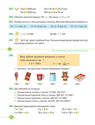 42
283.	 =
˃ ˂ 	 8 км 8000 дм		 20 м 40 см 20 м 5 дм
		 65 м 6500 см		 905 см 9 м 50 см
284.	Обчисли значення виразу 130 · а – 90, якщо а = 4; а = 5.
285.	Знайди записи, у яких допущено помилку. Виконай обчислення правильно.
286.			 	x : 4 = 13 000			 36 000 : x = 100
287.	 	 За 2 год турист пройшов 9 км. Скільки кілометрів він пройде за 6 год,
якщо буде рухатися так само?
288.			
		
•	 Розглянь, яку масу має кожний зображений предмет.
100 г	 150 г	 270 г	 400 г	 70 г		 240 г
289.	Дай відповіді на питання.
•	 Скільки всього сотень у числах: 27 050; 762 431?
•	 Скільки всього десятків тисяч у числах: 685 437; 41 058?
•	 Скільки всього десятків у числах: 685 437; 41 058?
•	 Скільки всього тисяч у числах: 58 070; 323 232; 8643?
290.	Виконай перетворення іменованих чисел.
7 кг = г			 6 ц = кг			 20 кг 150 г = г
5 кг 060 г = г		 28 ц 15 кг = кг		 318 кг 756 г = г
54 : 7 = 7 (ост. 5) 72 : 8 = 8 (ост. 8) 43 : 6 = 6 (ост. 5) 67 : 9 = 7 (ост. 8)
Грам. Перетворення і порівняння іменованих чисел
Масу дрібних предметів вимірюють у грамах.
Грам позначають так: г .
		 1 кг = 1000 г		 1 г — це
1
1000  кг
 
