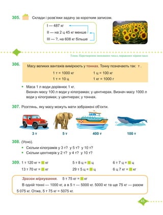 45
305.	 	 Склади і розв’яжи задачу за коротким записом.
Тонна. Перетворення іменованих чисел, виражених мірами маси
306.	
•	 Маса 1 л води дорівнює 1 кг.
Визнач масу 100 л води у кілограмах; у центнерах. Визнач масу 1000 л
води у кілограмах; у центнерах; у тоннах.
307.	Розглянь, яку масу можуть мати зображені об’єкти.
		 3 т			 5 т			 400 т			 100 т
308.	(Усно).
•	 Скільки кілограмів у 3 т? у 5 т? у 10 т?
•	 	
Скільки центнерів у 2 т? у 4 т? у 10 т?
309.	1 т 120 кг = кг			 5 т 8 ц = ц		 6 т 7 ц = ц
13 т 70 кг = кг			 29 т 5 ц = ц		 6 ц 7 кг = кг
	 Зразок міркування.	 5 т 75 кг = кг
	 В одній тонні — 1000 кг, а в 5 т — 5000 кг. 5000 кг та ще 75 кг — разом
5 075 кг. Отже, 5 т 75 кг = 5075 кг.
І — 487 кг
ІІ — на 2 ц 45 кг менше
ІІІ — ?, на 608 кг більше
Масу великих вантажів вимірюють у тоннах. Тонну позначають так: т .
			 1 т = 1000 кг		 1 ц = 100 кг
			 1 т = 10 ц			 1 кг = 1000 г
 