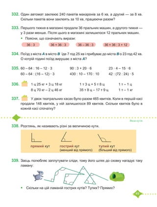 49
332.	Один автомат заклеює 240 пакетів макаронів за 6 хв, а другий — за 8 хв.
Скільки пакетів вони заклеять за 10 хв, працюючи разом?
333.	Першого тижня в магазині продали 36 пральних машин, а другого тижня —
у 3 рази менше. Після цього в магазині залишилося 12 пральних машин.
•	 	
Поясни, що означають вирази:
334.	Поїзд з міста A в місто B їде 7 год 25 хв і прибуває до міста B о 23 год 42 хв.
О котрій годині поїзд вирушає з міста A?
335.	60 – 64 : 16 – 12 · 3		 90 : 3 + 20 · 6		 23 · 4 – 15 · 6
60 – 64 : (16 – 12) · 3		 430 : 10 – 170 : 10	 42 : (72 : 24) · 5
336.	 	 1 ц 25 кг + 3 ц 18 кг		 1 т 3 ц + 5 т 8 ц		 1 т – 1 ц
		 8 ц 70 кг – 2 ц 46 кг		 35 т 8 ц – 17 т 9 ц		 1 т – 1 кг
337.	 	 У двох театральних касах було разом 465 квитків. Коли в першій касі
продали 148 квитків, у ній залишилося 89 квитків. Скільки квитків було в
кожній касі спочатку?
Види кутів
338.	Розглянь, як називають різні за величиною кути.
339.	Заєць полюбляє заплутувати сліди, тому його шлях до сховку нагадує таку
ламану:
	
•	 Скільки на цій ламаній гострих кутів? Тупих? Прямих?
36 : 3	 36 + 36 : 3	 36 – 36 : 3	 36 + 36 : 3 + 12
		
	 прямий кут 	 гострий кут		 тупий кут
				 (менший від прямого)	 (більший від прямого)
 