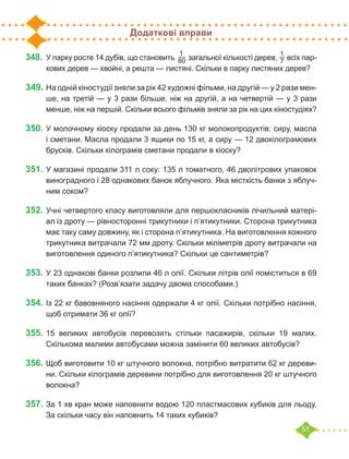 51
Додаткові вправи
348.	У парку росте 14 дубів, що становить
1
60 загальної кількості дерев.
1
7 всіх пар-
кових дерев — хвойні, а решта — листяні. Скільки в парку листяних дерев?
349.	На одній кіностудії зняли за рік 42 художні фільми, на другій — у 2 рази мен-
ше, на третій — у 3 рази більше, ніж на другій, а на четвертій — у 3 рази
менше, ніж на першій. Скільки всього фільмів зняли за рік на цих кіностудіях?
350.	У молочному кіоску продали за день 130 кг молокопродуктів: сиру, масла
і сметани. Масла продали 3 ящики по 15 кг, а сиру — 12 двокілограмових
брусків. Скільки кілограмів сметани продали в кіоску?
351.	У магазині продали 311 л соку: 135 л томатного, 46 дволітрових упаковок
виноградного і 28 однакових банок яблучного. Яка місткість банки з яблуч-
ним соком?
352.	Учні четвертого класу виготовляли для першокласників лічильний матері-
ал із дроту — рівносторонні трикутники і п’ятикутники. Сторона трикутника
має таку саму довжину, як і сторона п’ятикутника. На виготовлення кожного
трикутника витрачали 72 мм дроту. Скільки міліметрів дроту витрачали на
виготовлення одиного п’ятикутника? Скільки це сантиметрів?
353.	У 23 однакові банки розлили 46 л олії. Скільки літрів олії поміститься в 69
таких банках? (Розв’язати задачу двома способами.)
354.	Із 22 кг бавовняного насіння одержали 4 кг олії. Скільки потрібно насіння,
щоб отримати 36 кг олії?
355.	15 великих автобусів перевозять стільки пасажирів, скільки 19 малих.
Скількома малими автобусами можна замінити 60 великих автобусів?
356.	Щоб виготовити 10 кг штучного волокна, потрібно витратити 62 кг дереви-
ни. Скільки кілограмів деревини потрібно для виготовлення 20 кг штучного
волокна?
357.	За 1 хв кран може наповнити водою 120 пластмасових кубиків для льоду.
За скільки часу він наповнить 14 таких кубиків?
 