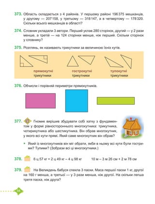 54
373.	Область складається з 4 районів. У першому районі 196 375 мешканців,
у другому — 207 158, у третьому — 318 147, а в четвертому — 178 320.
Скільки всього мешканців в області?
374.	Словник укладали 3 автори. Перший уклав 280 сторінок, другий — у 2 рази
менше, а третій — на 124 сторінки менше, ніж перший. Скільки сторінок
у словнику?
375.	Розглянь, як називають трикутники за величиною їхніх кутів.
376.	Обчисли і порівняй периметри прямокутників.
377.	 	Гномик вирішив збудувати собі хатку з фундамен-
том у формі рівностороннього многокутника: трикутника,
чотирикутника або шестикутника. Він обрав многокутник,
у якого всі кути прямі. Який саме многокутник він обрав?
•	 Який із многокутників він міг обрати, якби в ньому всі кути були гостри-
ми? Тупими? (Зобрази всі ці многокутники.)
378.	 	 6 ц 57 кг + 2 ц 49 кг – 4 ц 98 кг	 10 м – 3 м 26 см + 2 м 78 см
379.	 	 На Великдень бабуся спекла 3 паски. Маса першої паски 1 кг, другої
на 160 г менша, а третьої — у 3 рази менша, ніж другої. На скільки легша
третя паска, ніж друга?
		
		 прямокутні 		 гострокутні		 тупокутні
		 трикутники			 трикутники			 трикутники
 